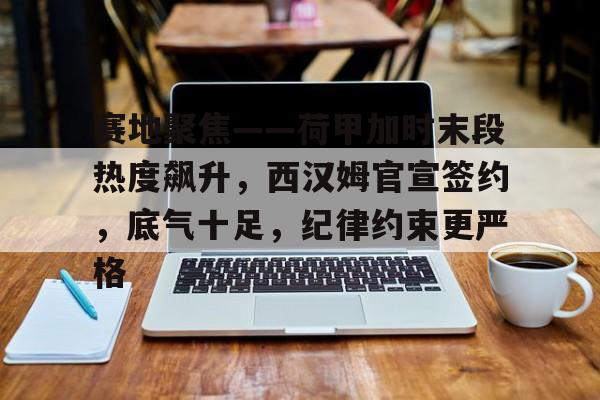 综合体育平台-包含赛地聚焦——荷甲加时末段热度飙升，西汉姆官宣签约，底气十足，纪律约束更严格的词条